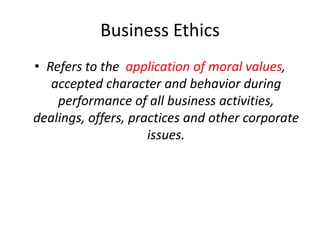 Business Ethics
• Refers to the application of moral values,
accepted character and behavior during
performance of all business activities,
dealings, offers, practices and other corporate
issues.
 