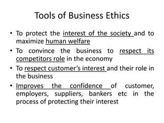 Tools of Business Ethics
• To protect the interest of the society and to
maximize human welfare
• To convince the business to respect its
competitors role in the economy
• To respect customer’s interest and their role in
the business
• Improves the confidence of customer,
employers, suppliers, bankers etc in the
process of protecting their interest
 