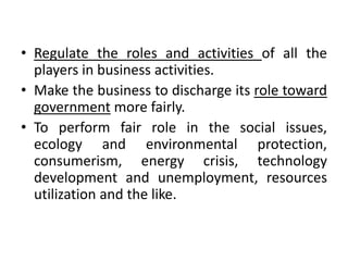 • Regulate the roles and activities of all the
players in business activities.
• Make the business to discharge its role toward
government more fairly.
• To perform fair role in the social issues,
ecology and environmental protection,
consumerism, energy crisis, technology
development and unemployment, resources
utilization and the like.
 