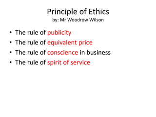 Principle of Ethics
by: Mr Woodrow Wilson
• The rule of publicity
• The rule of equivalent price
• The rule of conscience in business
• The rule of spirit of service
 