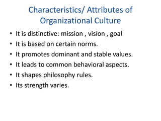Characteristics/ Attributes of
Organizational Culture
• It is distinctive: mission , vision , goal
• It is based on certain norms.
• It promotes dominant and stable values.
• It leads to common behavioral aspects.
• It shapes philosophy rules.
• Its strength varies.
 