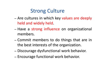 Strong Culture
– Are cultures in which key values are deeply
held and widely held.
– Have a strong influence on organizational
members.
– Commit members to do things that are in
the best interests of the organization.
– Discourage dysfunctional work behavior.
– Encourage functional work behavior.
 