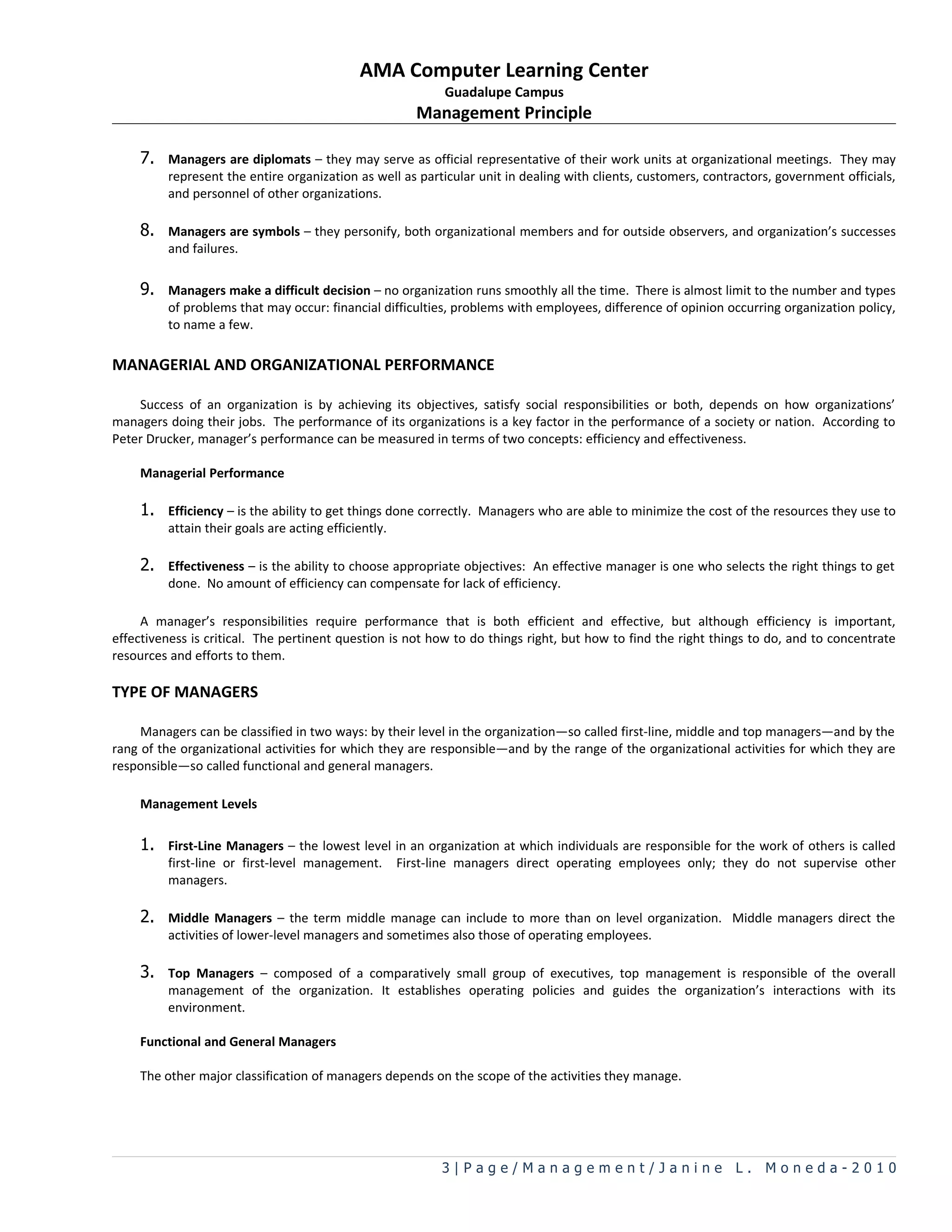 AMA Computer Learning Center
                                                             Guadalupe Campus
                                                         Management Principle

    7. Managers are diplomats – they may serve as official representative of their work units at organizational meetings. They may
         represent the entire organization as well as particular unit in dealing with clients, customers, contractors, government officials,
         and personnel of other organizations.

    8. Managers are symbols – they personify, both organizational members and for outside observers, and organization’s successes
         and failures.

    9. Managers make a difficult decision – no organization runs smoothly all the time. There is almost limit to the number and types
         of problems that may occur: financial difficulties, problems with employees, difference of opinion occurring organization policy,
         to name a few.

MANAGERIAL AND ORGANIZATIONAL PERFORMANCE

    Success of an organization is by achieving its objectives, satisfy social responsibilities or both, depends on how organizations’
managers doing their jobs. The performance of its organizations is a key factor in the performance of a society or nation. According to
Peter Drucker, manager’s performance can be measured in terms of two concepts: efficiency and effectiveness.

    Managerial Performance

    1. Efficiency – is the ability to get things done correctly. Managers who are able to minimize the cost of the resources they use to
         attain their goals are acting efficiently.

    2. Effectiveness – is the ability to choose appropriate objectives: An effective manager is one who selects the right things to get
         done. No amount of efficiency can compensate for lack of efficiency.

     A manager’s responsibilities require performance that is both efficient and effective, but although efficiency is important,
effectiveness is critical. The pertinent question is not how to do things right, but how to find the right things to do, and to concentrate
resources and efforts to them.

TYPE OF MANAGERS

     Managers can be classified in two ways: by their level in the organization—so called first-line, middle and top managers—and by the
rang of the organizational activities for which they are responsible—and by the range of the organizational activities for which they are
responsible—so called functional and general managers.

    Management Levels

    1. First-Line Managers – the lowest level in an organization at which individuals are responsible for the work of others is called
         first-line or first-level management.        First-line managers direct operating employees only; they do not supervise other
         managers.

    2. Middle Managers – the term middle manage can include to more than on level organization. Middle managers direct the
         activities of lower-level managers and sometimes also those of operating employees.

    3. Top Managers – composed of a comparatively small group of executives, top management is responsible of the overall
         management of the organization. It establishes operating policies and guides the organization’s interactions with its
         environment.

    Functional and General Managers

    The other major classification of managers depends on the scope of the activities they manage.




                                                             3|Page/Management/Janine L. Moneda-2010
 