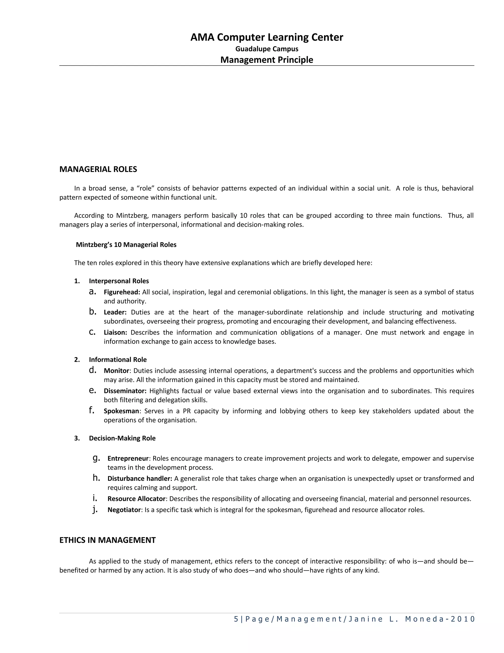 AMA Computer Learning Center
                                                          Guadalupe Campus
                                                     Management Principle




MANAGERIAL ROLES

     In a broad sense, a “role” consists of behavior patterns expected of an individual within a social unit. A role is thus, behavioral
pattern expected of someone within functional unit.

   According to Mintzberg, managers perform basically 10 roles that can be grouped according to three main functions. Thus, all
managers play a series of interpersonal, informational and decision-making roles.

     Mintzberg’s 10 Managerial Roles

    The ten roles explored in this theory have extensive explanations which are briefly developed here:

    1.   Interpersonal Roles
         a. Figurehead: All social, inspiration, legal and ceremonial obligations. In this light, the manager is seen as a symbol of status
              and authority.
         b. Leader: Duties are at the heart of the manager-subordinate relationship and include structuring and motivating
              subordinates, overseeing their progress, promoting and encouraging their development, and balancing effectiveness.
         c. Liaison: Describes the information and communication obligations of a manager. One must network and engage in
              information exchange to gain access to knowledge bases.

    2.   Informational Role
         d. Monitor: Duties include assessing internal operations, a department&#x27;s success and the problems and opportunities which
              may arise. All the information gained in this capacity must be stored and maintained.
         e. Disseminator: Highlights factual or value based external views into the organisation and to subordinates. This requires
              both filtering and delegation skills.
         f. Spokesman: Serves in a PR capacity by informing and lobbying others to keep key stakeholders updated about the
              operations of the organisation.

    3.   Decision-Making Role

          g. Entrepreneur: Roles encourage managers to create improvement projects and work to delegate, empower and supervise
               teams in the development process.
          h. Disturbance handler: A generalist role that takes charge when an organisation is unexpectedly upset or transformed and
               requires calming and support.
          i.   Resource Allocator: Describes the responsibility of allocating and overseeing financial, material and personnel resources.
          j.   Negotiator: Is a specific task which is integral for the spokesman, figurehead and resource allocator roles.



ETHICS IN MANAGEMENT

         As applied to the study of management, ethics refers to the concept of interactive responsibility: of who is—and should be—
benefited or harmed by any action. It is also study of who does—and who should—have rights of any kind.




                                                         5|Page/Management/Janine L. Moneda-2010
 