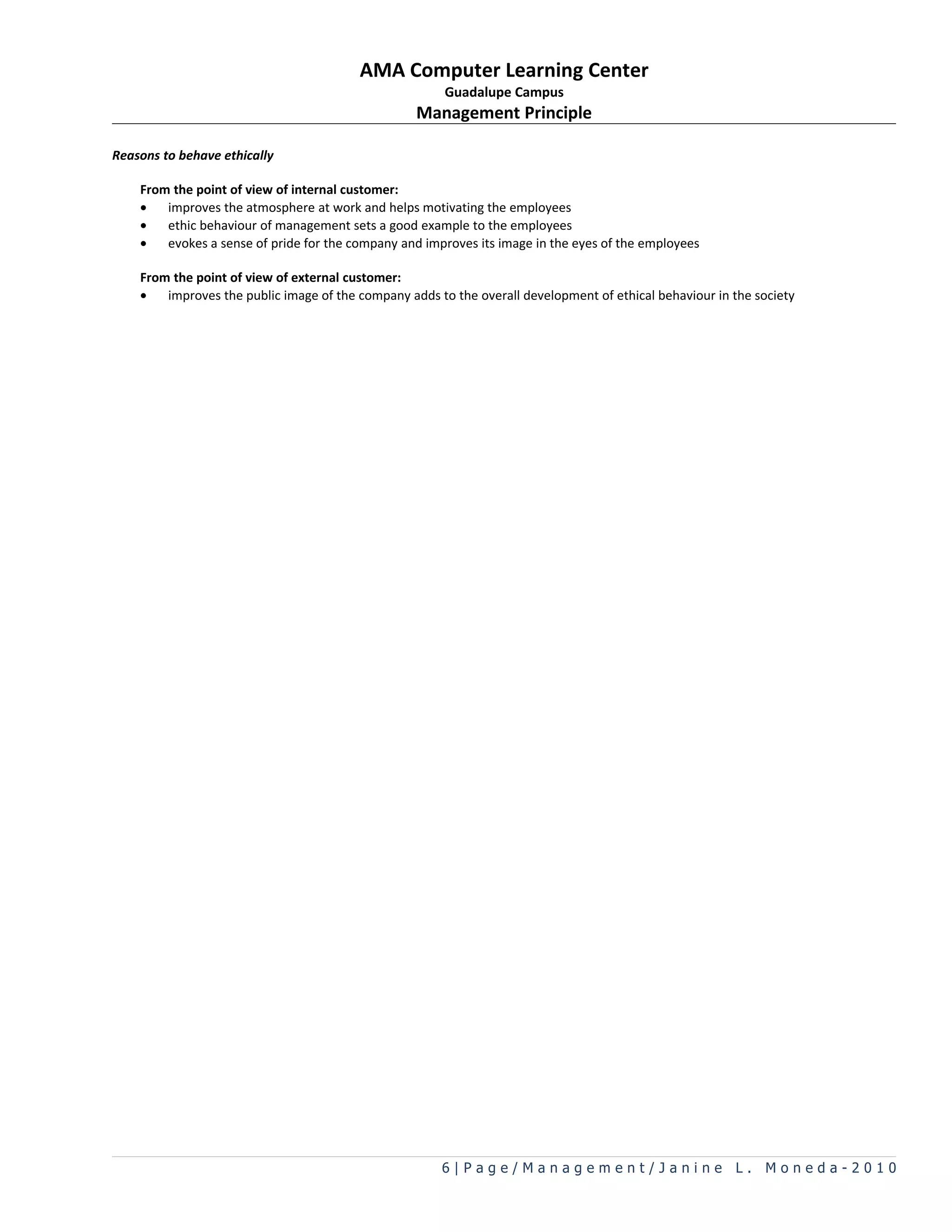 AMA Computer Learning Center
                                                        Guadalupe Campus
                                                   Management Principle

Reasons to behave ethically

    From the point of view of internal customer:
    •   improves the atmosphere at work and helps motivating the employees
    •   ethic behaviour of management sets a good example to the employees
    •   evokes a sense of pride for the company and improves its image in the eyes of the employees

    From the point of view of external customer:
    •   improves the public image of the company adds to the overall development of ethical behaviour in the society




                                                       6|Page/Management/Janine L. Moneda-2010
 