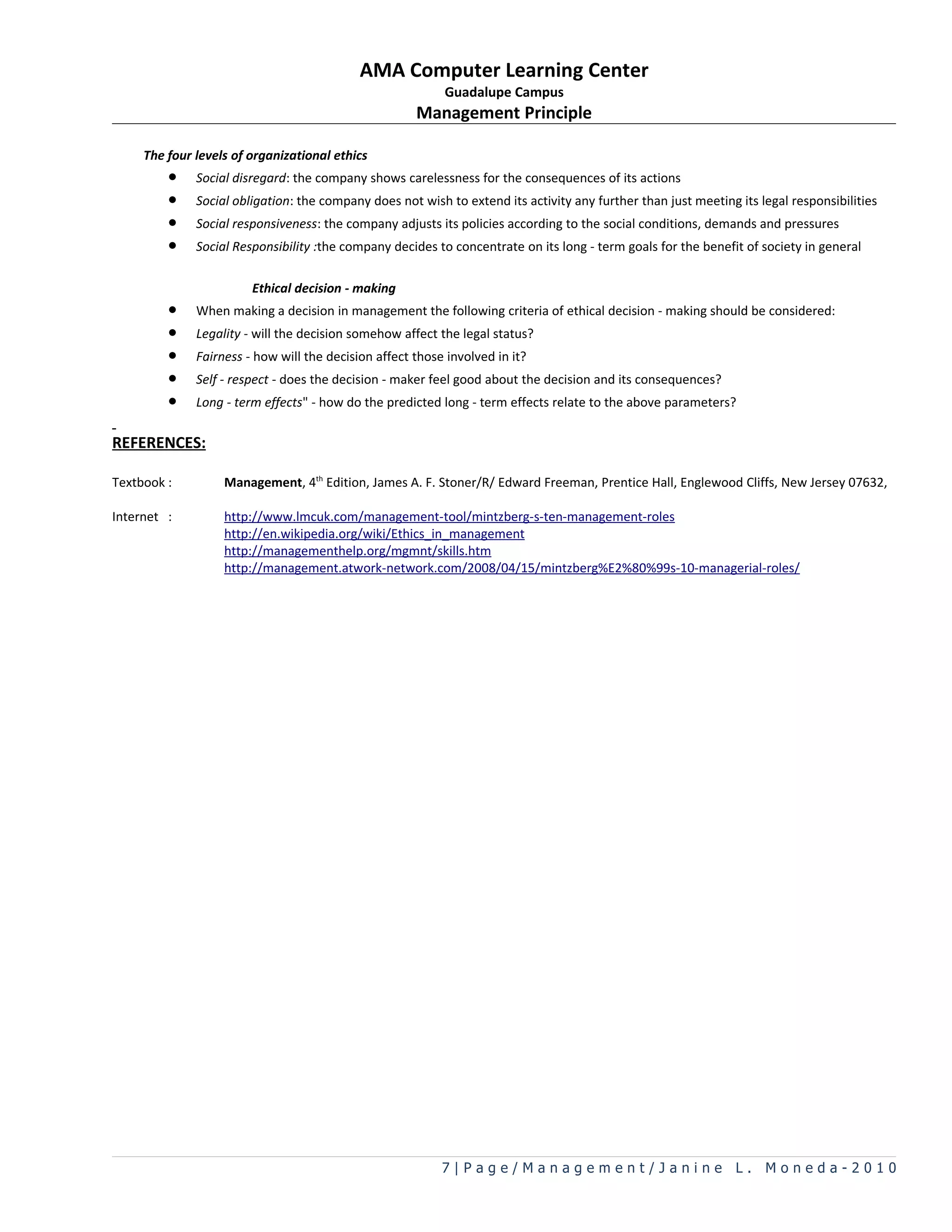 AMA Computer Learning Center
                                                           Guadalupe Campus
                                                      Management Principle

     The four levels of organizational ethics
         •    Social disregard: the company shows carelessness for the consequences of its actions
         •    Social obligation: the company does not wish to extend its activity any further than just meeting its legal responsibilities
         •    Social responsiveness: the company adjusts its policies according to the social conditions, demands and pressures
         •    Social Responsibility :the company decides to concentrate on its long - term goals for the benefit of society in general

                        Ethical decision - making
         •    When making a decision in management the following criteria of ethical decision - making should be considered:
         •    Legality - will the decision somehow affect the legal status?
         •    Fairness - how will the decision affect those involved in it?
         •    Self - respect - does the decision - maker feel good about the decision and its consequences?
         •    Long - term effects&quot; - how do the predicted long - term effects relate to the above parameters?

REFERENCES:

Textbook :         Management, 4th Edition, James A. F. Stoner/R/ Edward Freeman, Prentice Hall, Englewood Cliffs, New Jersey 07632,

Internet :         http://www.lmcuk.com/management-tool/mintzberg-s-ten-management-roles
                   http://en.wikipedia.org/wiki/Ethics_in_management
                   http://managementhelp.org/mgmnt/skills.htm
                   http://management.atwork-network.com/2008/04/15/mintzberg%E2%80%99s-10-managerial-roles/




                                                           7|Page/Management/Janine L. Moneda-2010
 
