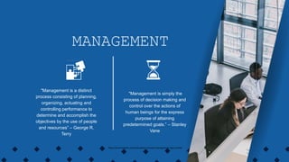 "Management is simply the
process of decision making and
control over the actions of
human beings for the express
purpose of attaining
predetermined goals.” – Stanley
Vane
MANAGEMENT
"Management is a distinct
process consisting of planning,
organizing, actuating and
controlling performance to
determine and accomplish the
objectives by the use of people
and resources” – George R.
Terry
https://www.linkedin.com/pulse/basic-concepts-management-vikas-mohta/
 