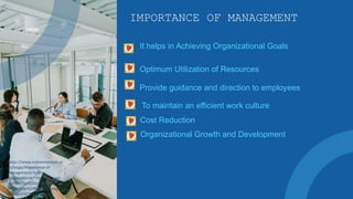 IMPORTANCE OF MANAGEMENT
It helps in Achieving Organizational Goals
Optimum Utilization of Resources
Provide guidance and direction to employees
To maintain an efficient work culture
Cost Reduction
https://www.onlinemanipal.co
m/blogs/importance-of-
management-in-an-
organization#:~:text=Manage
ment%20is%20crucial%20for%
20the,how%20to%20manage
%20your%20workforce.
Organizational Growth and Development
 