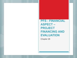 PFS : FINANCIAL
ASPECT –
PROJECT
FINANCING AND
EVALUATION
Chapter 26
 