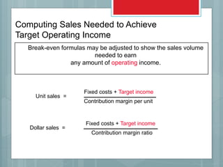 Break-even formulas may be adjusted to show the sales volume
needed to earn
any amount of operating income.
Unit sales =
Fixed costs + Target income
Contribution margin per unit
Dollar sales =
Fixed costs + Target income
Contribution margin ratio
Computing Sales Needed to Achieve
Target Operating Income
 