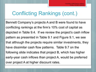Copyright © 2006 Pearson Addison-
Wesley. All rights reserved.
9-48
Bennett Company’s projects A and B were found to have
conflicting rankings at the firm’s 10% cost of capital as
depicted in Table 9.4. If we review the project’s cash inflow
pattern as presented in Table 9.1 and Figure 9.1, we see
that although the projects require similar investments, they
have dissimilar cash flow patterns. Table 9.7 on the
following slide indicates that project B, which has higher
early-year cash inflows than project A, would be preferred
over project A at higher discount rates.
Conflicting Rankings (cont.)
 