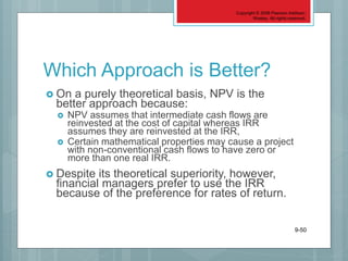 Copyright © 2006 Pearson Addison-
Wesley. All rights reserved.
9-50
Which Approach is Better?
 On a purely theoretical basis, NPV is the
better approach because:
 NPV assumes that intermediate cash flows are
reinvested at the cost of capital whereas IRR
assumes they are reinvested at the IRR,
 Certain mathematical properties may cause a project
with non-conventional cash flows to have zero or
more than one real IRR.
 Despite its theoretical superiority, however,
financial managers prefer to use the IRR
because of the preference for rates of return.
 