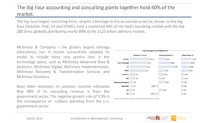 March 2016 Introduction to Management Consulting
The Big Four accounting and consulting giants together hold 40% of the
market.
The top four largest consulting firms, all with a heritage in the accountancy sector, known as the Big
Four (Deloitte, PwC, EY and KPMG), hold a combined 40% of the total consulting market with the top
200 firms globally distributing nearly 80% of the $125 billion advisory market.
McKinsey & Company – the globe’s largest strategy
consultancy has in recent successfully adapted its
model to include many new service lines in the
technology space, such as McKinsey Advanced Data &
Analytics, McKinsey Digital, McKinsey Implementation,
McKinsey Recovery & Transformation Services and
McKinsey Solutions.
Booz Allen maintains its position, Gartner estimates
that 98% of its consulting revenue is from the
government sector. The negative growth rate of 2.9% is
the consequence of cutback spending from the U.S.
government sector.
 