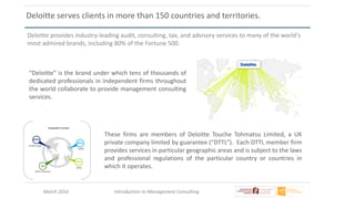 March 2016 Introduction to Management Consulting
Deloitte serves clients in more than 150 countries and territories.
Deloitte provides industry-leading audit, consulting, tax, and advisory services to many of the world's
most admired brands, including 80% of the Fortune 500.
“Deloitte” is the brand under which tens of thousands of
dedicated professionals in independent firms throughout
the world collaborate to provide management consulting
services.
These firms are members of Deloitte Touche Tohmatsu Limited, a UK
private company limited by guarantee (“DTTL”). Each DTTL member firm
provides services in particular geographic areas and is subject to the laws
and professional regulations of the particular country or countries in
which it operates.
 