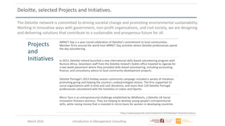 March 2016 Introduction to Management Consulting
http://www.payscale.com/research/US/Employer=Deloitte/Salary
Deloitte, selected Projects and Initiatives.
The Deloitte network is committed to driving societal change and promoting environmental sustainability.
Working in innovative ways with government, non-profit organizations, and civil society, we are designing
and delivering solutions that contribute to a sustainable and prosperous future for all.
Projects
and
Initiatives
IMPACT Day is a year-round celebration of Deloitte’s commitment to local communities.
Member firms around the world host IMPACT Day activities where Deloitte professionals spend
the day volunteering.
In 2013, Deloitte Ireland launched a new international skills-based volunteering program with
Nurture Africa. Seventeen staff from the Deloitte Ireland’s Dublin office traveled to Uganda for
a two-week placement where they provided skills-based volunteering, including accounting,
finance, and consultancy advice to local community-development projects.
Deloitte Portugal's 2013 holiday season community campaign included a variety of initiatives
promoting giving and helping the country's underprivileged citizens. The firm supported 13
social organizations with in-kind and cash donations, and more than 120 Deloitte Portugal
professionals volunteered with the homeless in Lisbon and Oporto.
Micro-Tyco is an entrepreneurial challenge established by Wildhearts, a Deloitte UK Social
Innovation Pioneers alumnus. They are helping to develop young people’s entrepreneurial
skills, while raising money that is invested in micro-loans for women in developing countries.
 