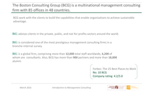 March 2016 Introduction to Management Consulting
The Boston Consulting Group (BCG) is a multinational management consulting
firm with 85 offices in 48 countries.
BCG work with the clients to build the capabilities that enable organizations to achieve sustainable
advantage.
Forbes: The 25 Best Places to Work
No. 10 BCG
Company rating: 4.2/5.0
advises clients in the private, public, and not-for-profits sectors around the world.
is considered one of the most prestigious management consulting firms in a
branche-internal survey.
is a global firm, comprising more than 12,000 total staff worldwide, 6,200 of
whom are consultants. Also, BCG has more than 900 partners and more than 18,000
alumni.
 
