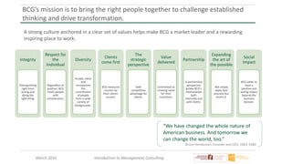 March 2016 Introduction to Management Consulting
BCG’s mission is to bring the right people together to challenge established
thinking and drive transformation.
A strong culture anchored in a clear set of values helps make BCG a market leader and a rewarding
inspiring place to work.
“We have changed the whole nature of
American business. And tomorrow we
can change the world, too.”
Bruce Henderson, Founder and CEO, 1963-1980
Integrity
Distinguishing
right from
wrong and
doing the
right thing.
Respect for
the
Individual
Regardless of
position, BCG
treats people
with
consideration.
Diversity
Accept, value
and
incorporate
the
contribution
of people
from a wide
variety of
backgrounds.
Clients
come first
BCG measures
success by
their clients’
success.
The
strategic
perspective
Seek
competitive
advantage for
clients.
Value
delivered
Committed to
creating value
for their
customers.
Partnership
A partnership
perspective
guides BCG’s
relationships
both
internally and
with clients.
Expanding
the art of
the possible
Not simply
apply best
practice but
invent it.
Social
Impact
BCG seeks to
have a
positive and
lasting impact
beyond the
business
domain.
 