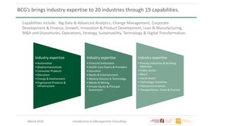 March 2016 Introduction to Management Consulting
BCG’s brings industry expertise to 20 industries through 19 capabilities.
Industry expertise
• Automotive
• Biopharmaceuticals
• Consumer Products
• Education
• Energy & Environment
• Engineered Products &
Infrastructure
Industry expertise
• Financial Institutions
• Health Care Payers & Providers
• Insurance
• Media & Entertainment
• Medical Devices & Technology
• Metals & Mining
• Private Equity & Principal
Investment
Industry expertise
• Process Industries & Building
Materials
• Public Sector
• Retail
• Social Sector
• Technology Industries
• Telecommunications
• Transportation, Travel & Tourism
Capabilities include: Big Data & Advanced Analytics, Change Management, Corporate
Development & Finance, Growth, Innovation & Product Development, Lean & Manufacturing,
M&A and Divestitures, Operations, Strategy, Sustainability, Technology & Digital Transformation.
 