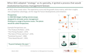 March 2016 Introduction to Management Consulting
When BCG adopted “strategy” as its specialty, it ignited a process that would
revolutionize business management forever.
“A punch between the eyes.’’
Bruce D. Henderson
At BCG, ideas create value. The experience curve and the growth share matrix, with their insights
into competitive advantage, set the stage for future developments and initiatives.
Perspectives
In 1964 BCG began mailing concise essays
designed to stimulate senior management
thinking on a range of business issues. The pieces
would be called Perspectives.
Example Perspectives are:
"The Product Portfolio", 1970.
"The Pricing Paradox", 1970.
"The Rule of Three and Four", 1976.
"Sustained Success", 1984.
"Time-Based Results", 1993.
 