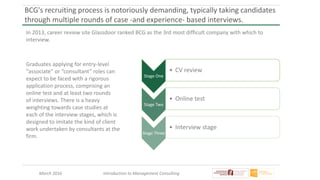 March 2016 Introduction to Management Consulting
BCG's recruiting process is notoriously demanding, typically taking candidates
through multiple rounds of case -and experience- based interviews.
In 2013, career review site Glassdoor ranked BCG as the 3rd most difficult company with which to
interview.
Graduates applying for entry-level
“associate” or “consultant” roles can
expect to be faced with a rigorous
application process, comprising an
online test and at least two rounds
of interviews. There is a heavy
weighting towards case studies at
each of the interview stages, which is
designed to imitate the kind of client
work undertaken by consultants at the
firm.
Stage One
• CV review
Stage Two
• Online test
Stage Three
• Interview stage
 