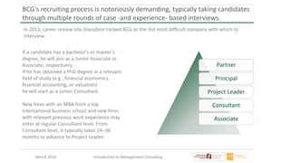 March 2016 Introduction to Management Consulting
BCG's recruiting process is notoriously demanding, typically taking candidates
through multiple rounds of case -and experience- based interviews.
In 2013, career review site Glassdoor ranked BCG as the 3rd most difficult company with which to
interview.
If a candidate has a bachelor's or master's
degree, he will join as a Junior Associate or
Associate, respectively.
If he has obtained a PhD degree in a relevant
field of study (e.g., financial economics,
financial accounting, or valuation)
he will start as a Junior Consultant.
New hires with an MBA from a top
international business school and new hires
with relevant previous work experience may
enter at regular Consultant level. From
Consultant level, it typically takes 24–36
months to advance to Project Leader.
Partner
Principal
Project Leader
Consultant
Associate
 