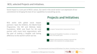 March 2016 Introduction to Management Consulting
http://www.payscale.com/research/US/Employer=The_Boston_Consulting_Group,_Inc./Salary
BCG, selected Projects and Initiatives.
Social impact is a core part of BCG's values. Our work in the social sector is an expression of our
commitment to bringing the best of our capabilities to everything we do.
BCG works with global social impact
partners—Save the Children, the World Food
Programme, the Bill and Melinda Gates
Foundation, WWF, and Teach For All—and
partner with many local organizations with
the goal of making a tangible and lasting
difference to the world in which we live.
Projects and Initiatives
European Transportation Improvement Project
Teamed with Rockefeller Foundation, to improve the
lives of the world’s poor
Helped a pharmaceutical company to become the
leader in the treatment of a complex disease
 