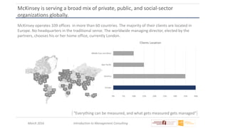 March 2016 Introduction to Management Consulting
McKinsey is serving a broad mix of private, public, and social-sector
organizations globally.
McKinsey operates 109 offices in more than 60 countries. The majority of their clients are located in
Europe. No headquarters in the traditional sense. The worldwide managing director, elected by the
partners, chooses his or her home office, currently London.
“Everything can be measured, and what gets measured gets managed"
 