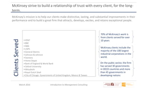 March 2016 Introduction to Management Consulting
McKinsey strive to build a relationship of trust with every client, for the long-
term.
70% of McKinsey’s work is
from clients served for over
10 years
McKinsey’s mission is to help our clients make distinctive, lasting, and substantial improvements in their
performance and to build a great firm that attracts, develops, excites, and retains exceptional people.
ClientsServed
•AT&T
•BBC
•NBA
•USPS
•General Electric
•Johnson & Johnson
•Siemens
•Home Depot
•Bank of England & World Bank
•Oxford University
•Mitsubishi
•Royal Dutch Shell
•City of Chicago -Governments of United Kingdom, Mexico & Taiwan
McKinsey clients include the
majority of the 100 largest
industrial corporations in the
world.
On the public sector, the firm
has served 30 governments
in OECD countries and more
than 45 governments in
developing nations
 