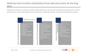 March 2016 Introduction to Management Consulting
McKinsey strive to build a relationship of trust with every client, for the long-
term.
Adheretothehighestprofessionalstandards
•put client interests ahead
of the firm’s
•observe high ethical
standards
•preserve client
confidences
•maintain an independent
perspective
•manage client and firm
resources cost-effectively
Improveourclients’performancesignificantly
•follow the top-
management approach
•use our global network
to deliver the best of the
firm to all clients
•bring innovations in
management practice to
clients
•build client capabilities to
sustain improvement
•build enduring
relationships based on
trust
Createanunrivaledenvironmentfor
exceptionalpeople
•be nonhierarchical and
inclusive
•sustain a caring
meritocracy
•develop one another
through apprenticeship
and mentoring
•uphold the obligation to
dissent
•govern ourselves as a
“one firm” partnership
McKinsey Values
McKinsey’s mission is to help our clients make distinctive, lasting, and substantial improvements in their
performance and to build a great firm that attracts, develops, excites, and retains exceptional people.
 