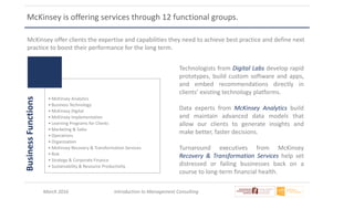 March 2016 Introduction to Management Consulting
McKinsey is offering services through 12 functional groups.
McKinsey offer clients the expertise and capabilities they need to achieve best practice and define next
practice to boost their performance for the long term.
BusinessFunctions
• McKinsey Analytics
• Business Technology
• McKinsey Digital
• McKinsey Implementation
• Learning Programs for Clients
• Marketing & Sales
• Operations
• Organization
• McKinsey Recovery & Transformation Services
• Risk
• Strategy & Corporate Finance
• Sustainability & Resource Productivity
Technologists from Digital Labs develop rapid
prototypes, build custom software and apps,
and embed recommendations directly in
clients’ existing technology platforms.
Data experts from McKinsey Analytics build
and maintain advanced data models that
allow our clients to generate insights and
make better, faster decisions.
Turnaround executives from McKinsey
Recovery & Transformation Services help set
distressed or failing businesses back on a
course to long-term financial health.
 