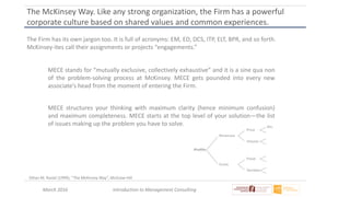March 2016 Introduction to Management Consulting
The McKinsey Way. Like any strong organization, the Firm has a powerful
corporate culture based on shared values and common experiences.
The Firm has its own jargon too. It is full of acronyms: EM, ED, DCS, ITP, ELT, BPR, and so forth.
McKinsey-ites call their assignments or projects “engagements.”
MECE stands for “mutually exclusive, collectively exhaustive” and it is a sine qua non
of the problem-solving process at McKinsey. MECE gets pounded into every new
associate’s head from the moment of entering the Firm.
MECE structures your thinking with maximum clarity (hence minimum confusion)
and maximum completeness. MECE starts at the top level of your solution—the list
of issues making up the problem you have to solve.
Ethan M. Rasiel (1999), “The McKinsey Way”, McGraw-Hill
 