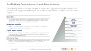 March 2016 Introduction to Management Consulting
Join McKinsey. Don’t just come to work. Come to change.
Director
(Senior Partner)
Principal
(Partner)
Associate Principal
(Junior Partner)
Engagement Manager
Associate
Business Analyst
Junior Business Analyst
Consulting
• The key to McKinsey client service is a combination of McKinsey people, world-
class problem solving, deep industry and functional expertise, and the tools and
capabilities to support execution and make change happen.
Research & analytics
• McKinsey knowledge professionals work hand in hand with our consultants to
help solve clients' most important problems.
Digital & data services
• McKinsey combine traditional world-class consulting with specialized expertise in
areas such as digital and data analytics, business turn around, operations, and
software development and design.
Internal services
• McKinsey’s internal-services professionals work in roles such as HR, IT, legal, and
finance to support client teams around the world and run a world-class
organization.
“At McKinsey, much of our days are spent in teams—it's a big part of our culture. Diversity and
inclusion is not a program at McKinsey, it’s not an effort or a department. It’s who we are and what we
respect. ”
 