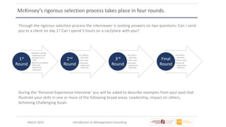 March 2016 Introduction to Management Consulting
McKinsey’s rigorous selection process takes place in four rounds.
•Problem solving
(Numeracy and
Analysis Test +
Case
•Behavioral aspects
(Personal
Experience
Interview)
1st
Round
•1x 50min
interview
•One case
•Personal
Experience
Interview
2nd
Round
•2x 50min
interview
•Two cases
•Personal
Experience
Interview
3rd
Round
•3x 50min
interview
•Three cases
•Personal
Experience
Interview
Final
Round
During the ‘Personal Experience Interview’ you will be asked to describe examples from your past that
illustrate your skills in one or more of the following broad areas: Leadership, Impact on others,
Achieving Challenging Goals
Through the rigorous selection process the interviewer is seeking answers on two questions: Can I send
you to a client on day 1? Can I spend 5 hours on a car/plane with you?
 