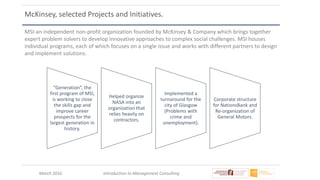 March 2016 Introduction to Management Consulting
McKinsey, selected Projects and Initiatives.
MSI-an independent non-profit organization founded by McKinsey & Company which brings together
expert problem solvers to develop innovative approaches to complex social challenges. MSI houses
individual programs, each of which focuses on a single issue and works with different partners to design
and implement solutions.
“Generation”, the
first program of MSI,
is working to close
the skills gap and
improve career
prospects for the
largest generation in
history.
Helped organize
NASA into an
organization that
relies heavily on
contractors.
Implemented a
turnaround for the
city of Glasgow
(Problems with
crime and
unemployment).
Corporate structure
for NationsBank and
Re-organization of
General Motors.
 