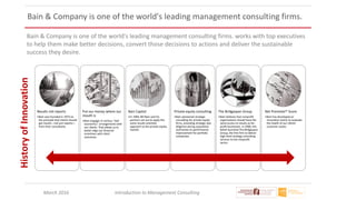 March 2016 Introduction to Management Consulting
Bain & Company is one of the world's leading management consulting firms.
Bain & Company is one of the world's leading management consulting firms. works with top executives
to help them make better decisions, convert those decisions to actions and deliver the sustainable
success they desire.
Results not reports
•Bain was founded in 1973 on
the principle that clients should
get results—not just reports—
from their consultants.
Put our money where our
mouth is
•Bain engages in various "tied
economics" arrangements with
our clients. That allows us to
better align our financial
incentives with client
outcomes.
Bain Capital
•In 1984, Bill Bain and his
partners set out to apply the
same results-oriented
approach to the private equity
market.
Private equity consulting
•Bain pioneered strategic
consulting for private equity
firms, providing strategic due
diligence during acquisition
and hands-on performance
improvement for portfolio
companies.
The Bridgespan Group
•Bain believes that nonprofit
organizations should have the
same access to results as for-
profit businesses. In 2000, this
belief launched The Bridgespan
Group, the first firm to deliver
high-level strategy consulting
services to the nonprofit
sector.
Net Promoter® Score
•Bain has developed an
innovative metric to evaluate
the health of our clients'
customer assets.
HistoryofInnovation
 