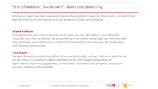 March 2016 Introduction to Management Consulting
“Shared Ambition, True Resorts” - Bain’s core philosophy.
For 40 years, Bain have been passionate about achieving better results for their clients—results that go
beyond financial and are uniquely tailored, pragmatic, holistic and enduring.
Shared Ambition
Bain approaches every client's business as if it were our own. We believe a consulting firm
should be more than an advisor. We put ourselves in our clients' shoes, align our incentives with
their objectives, and collaborate to unlock the full potential of their business. This builds deep
and enjoyable relationships.
True Results
We were focused on results long before it became fashionable, and we continue to raise the bar
for the industry. True Results require tailored solutions not limited by boundaries of
departments, industries, geographies, or hierarchies. True Results are pragmatic and action-
oriented, enduring and repeatable.
 
