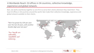 March 2016 Introduction to Management Consulting
A Worldwide Reach: 53 offices in 34 countries, collective knowledge,
experience and global network.
Bain, we works seamlessly together as one firm to serve their clients wherever they need them. They
have 53 offices in 34 countries around the world. Bain make their collective knowledge, experience and
global network available to their clients.
“Bain has grown by 15% per year
over the last 20 years, with another
double-digit year last year.”
 