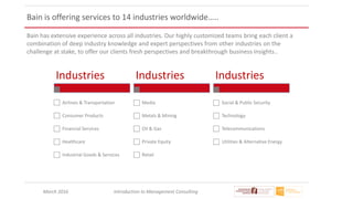 March 2016 Introduction to Management Consulting
Bain is offering services to 14 industries worldwide…..
Bain has extensive experience across all industries. Our highly customized teams bring each client a
combination of deep industry knowledge and expert perspectives from other industries on the
challenge at stake, to offer our clients fresh perspectives and breakthrough business insights..
Industries
Airlines & Transportation
Consumer Products
Financial Services
Healthcare
Industrial Goods & Services
Industries
Media
Metals & Mining
Oil & Gas
Private Equity
Retail
Industries
Social & Public Security
Technology
Telecommunications
Utilities & Alternative Energy
 