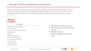 March 2016 Introduction to Management Consulting
….through 12 distinct capabilities practice areas.
Bain has extensive experience across all industries. Highly customized teams bring each client a
combination of deep industry knowledge and expert perspectives from other industries on the
challenge at stake, to offer our clients fresh perspectives and breakthrough business insights.
Strategy
Business
Functions
•Performance Improvement
•Private Equity
•Customer Strategy & Marketing
•Organization
•Digital
•Advanced Analytics
•Mergers & Acquisitions
•Information Technology
•Sustainability
•Transformation
•Results Delivery®
 We deliver results, not reports
 We measure our success by your
results
 We tell it like it is
 We have people you can work
with
 