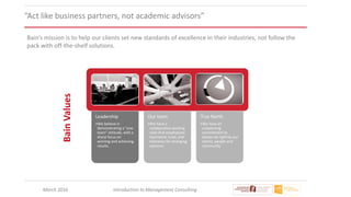 March 2016 Introduction to Management Consulting
“Act like business partners, not academic advisors”
Leadership
•We believe in
demonstrating a "one
team" attitude, with a
sharp focus on
winning and achieving
results
Our team
•We have a
collaborative working
style that emphasizes
teamwork, trust, and
tolerance for diverging
opinions
True North
•We have an
unswerving
commitment to
always do right by our
clients, people and
community
BainValues
Bain’s mission is to help our clients set new standards of excellence in their industries, not follow the
pack with off-the-shelf solutions.
 