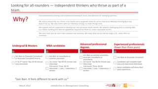 March 2016 Introduction to Management Consulting
Looking for all-rounders — independent thinkers who thrive as part of a
team.
Why?
Our collaborative working style emphasizes teamwork, trust, and tolerance for diverging opinions.
We have a passion for our clients' true results and a pragmatic drive for action that starts Monday morning 8am and
doesn't let up. We rally clients with our infectious energy, to make change stick.
We support and are supported to develop our own personal results stories. We balance challenging and co-creating with
our clients, building the internal capabilities required for them to create repeatable results.
We work hard, but we don't take ourselves too seriously. We enjoy what we do and we laugh a lot...most often at
ourselves.
“Join Bain. It feels different to work with us.”
Undergrad & Masters
Join Bain as Associate Consultants
or Associate Consultant Interns
1st & 2nd round: Two 30-45 minute
case interviews
MBA candidates
Join Bain as consultants or
summer associates
1st round: Two 40-45 minute case
interviews
2nd round: Three 40-45
interviews: 1 case, 1 experience, 1
written
Advanced professional
degrees
Join Bain as summer associates,
associate consultants or
consultants
1st round: Two 40-45 minute case
interviews
2nd round: Three 40-45
interviews: 1 case, 1 experience, 1
written
Experienced professionals
(fewer than three years)
Join Bain as Associate Consultant
Candidates will complete both
case and experience interviews.
Some candidates will share their
work experience.
 