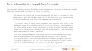 March 2016 Introduction to Management Consulting
Trends in Consulting. Interview with Fiona Czerniawska.
Czerniawska is the Director of the Think Tank for the Management Consultancies Association (MCA),
where she is responsible for research on trends in consulting.
http://managementconsultingnews.com/interview-fiona-czerniawska2/
“Clients may feel that no one firm can handle either the scale or complexity of their
large projects, and they may want a partnership with five or six firms. Or clients may
cut projects down into small pieces that they give to specialist firms.”
“The second trend is about pricing strategies. One question that needs to be
addressed is how much can a consulting firm shift the payment a client owes them
out over a period of years, either amortizing it or simply deferring payments? When
do we get to the point that consulting firms are acting as banks? They may end up
with the equivalent of a bank’s bad debts.”
“The third item on the agenda is offshoring. The issue is not so much about doing
work in different parts of the world or high-cost economies versus low-cost
economies, but about the balance of costs firms should have going forward. How
many high-paid people do you need and how many less expensive people? Do they
have to be in the same firm? If not, how do you join them together?”
 