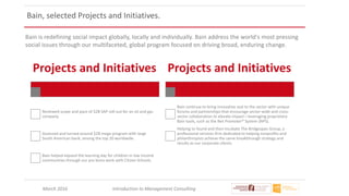 March 2016 Introduction to Management Consulting
Projects and Initiatives
Reviewed scope and pace of $2B SAP roll-out for an oil and gas
company.
Assessed and turned around $2B mega-program with large
South American bank, among the top 20 worldwide.
Bain helped expand the learning day for children in low income
communities through our pro bono work with Citizen Schools.
Projects and Initiatives
Bain continue to bring innovative zeal to the sector with unique
forums and partnerships that encourage sector-wide and cross-
sector collaboration to elevate impact—leveraging proprietary
Bain tools, such as the Net Promoter® System (NPS).
Helping to found and then incubate The Bridgespan Group, a
professional services firm dedicated to helping nonprofits and
philanthropists achieve the same breakthrough strategy and
results as our corporate clients.
Bain is redefining social impact globally, locally and individually. Bain address the world's most pressing
social issues through our multifaceted, global program focused on driving broad, enduring change.
Bain, selected Projects and Initiatives.
 
