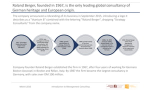 March 2016 Introduction to Management Consulting
Roland Berger, founded in 1967, is the only leading global consultancy of
German heritage and European origin.
The company announced a rebranding of its business in September 2015, introducing a logo it
describes as a "titanium B" combined with the lettering "Roland Berger", dropping "Strategy
Consultants" from the company name.
2010: Roland Berger
retires from
operational
management,
Honorary Chairman
of the supervisory
Board (2010)
2000s: 1b. DEM
revenues (2001),
Roland Berger is the
chairman and the
management team is
elected by the
Partners
1990s: growth mostly
in the East,
partnership buys back
the shares from
Deutsche Bank (1998)
1980s: growth,
specialization in
strategy, Deutsche
Bank acquires a stake
(1988)
1970s: new
colleagues on board,
partnership-based
consultancy, 100
people workforce,
global expansion by
establishing offices
abroad
1967: TUI project
(today the world’s
largest travel
operators)
Company founder Roland Berger established the firm in 1967, after four years of working for Gennaro
Boston Associati in Boston and Milan, Italy. By 1987 the firm became the largest consultancy in
Germany, with sales over DM 100 million.
 