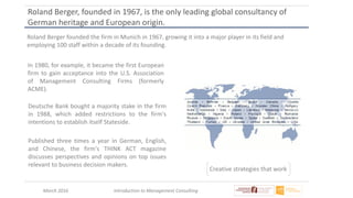 March 2016 Introduction to Management Consulting
Roland Berger, founded in 1967, is the only leading global consultancy of
German heritage and European origin.
Roland Berger founded the firm in Munich in 1967, growing it into a major player in its field and
employing 100 staff within a decade of its founding.
Creative strategies that work
In 1980, for example, it became the first European
firm to gain acceptance into the U.S. Association
of Management Consulting Firms (formerly
ACME).
Deutsche Bank bought a majority stake in the firm
in 1988, which added restrictions to the firm's
intentions to establish itself Stateside.
Published three times a year in German, English,
and Chinese, the firm's THINK ACT magazine
discusses perspectives and opinions on top issues
relevant to business decision makers.
 