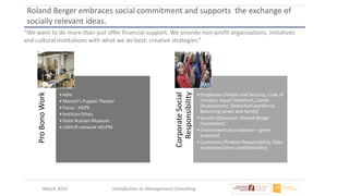 March 2016 Introduction to Management Consulting
Roland Berger embraces social commitment and supports the exchange of
socially relevant ideas.
“We want to do more than just offer financial support. We provide non-profit organizations, initiatives
and cultural institutions with what we do best: creative strategies.”ProBonoWork
•Adie
•Munich’s Puppet Theater
•Focus : HOPE
•Instituto Ethos
•State Russian Museum
•UNHCR network HELPIN
CorporateSocial
Responsibility
•Employees (Health and Security, Code of
Conduct, Equal Treatment, Career
Development, Diversified workforce,
Balancing career and family)
•Society (Education, Roland Berger
Foundation)
•Environment (eco-balance – green
business)
•Customers (Product Responsibility, Data
protection/client confidentiality)
 