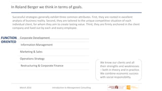March 2016 Introduction to Management Consulting
In Roland Berger we think in terms of goals.
Successful strategies generally exhibit three common attributes. First, they are rooted in excellent
analysis of business reality. Second, they are tailored to the unique competitive situation of each
individual client, for whom they aim to create lasting value. Third, they are firmly anchored in the client
company and lived out by each and every employee.
FUNCTION
ORIENTED
Corporate Development
Information Management
Marketing & Sales
Operations Strategy
Restructuring & Corporate Finance
We know our clients and all
their strengths and weaknesses
– both in theory and in practice.
We combine economic success
with social responsibility.
 