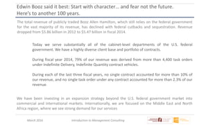 March 2016 Introduction to Management Consulting
Edwin Booz said it best: Start with character… and fear not the future.
Here’s to another 100 years.
The total revenue of publicly traded Booz Allen Hamilton, which still relies on the federal government
for the vast majority of its revenue, has declined with federal cutbacks and sequestration. Revenue
dropped from $5.86 billion in 2012 to $5.47 billion in fiscal 2014.
Today we serve substantially all of the cabinet-level departments of the U.S. federal
government. We have a highly diverse client base and portfolio of contracts.
During fiscal year 2014, 79% of our revenue was derived from more than 4,400 task orders
under Indefinite Delivery, Indefinite Quantity contract vehicles.
During each of the last three fiscal years, no single contract accounted for more than 10% of
our revenue, and no single task order under any contract accounted for more than 2.3% of our
revenue.
We have been investing in an expansion strategy beyond the U.S. federal government market into
commercial and international markets. Internationally, we are focused on the Middle East and North
Africa region, where we see strong demand for our services
 