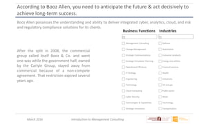 March 2016 Introduction to Management Consulting
According to Booz Allen, you need to anticipate the future & act decisively to
achieve long-term success.
Booz Allen possesses the understanding and ability to deliver integrated cyber, analytics, cloud, and risk
and regulatory compliance solutions for its clients.
Business Functions
Management Consulting
Change Management
Strategic Communications
Strategic Simulation Planning
Operational Efficiency
IT Strategy
Engineering
Technology
Cloud Computing
Cyber Security
Technologies & Capabilities
Strategic Innovation
Industries
Defense
Automotive
Consumer products
Energy and utilities
Financial services
Health
Industrials
Oil and gas
Public sector
Retail
Technology
Transportation
After the split in 2008, the commercial
group called itself Booz & Co. and went
one way while the government half, owned
by the Carlyle Group, stayed away from
commercial because of a non-compete
agreement. That restriction expired several
years ago.
 