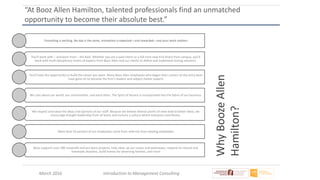 March 2016 Introduction to Management Consulting
“At Booz Allen Hamilton, talented professionals find an unmatched
opportunity to become their absolute best.”
Consulting is exciting. No day is the same, innovation is expected—and rewarded—and your work matters
You’ll work with – and learn from – the best. Whether you are a paid intern or a full-time new hire direct from campus, you’ll
work with multi-disciplinary teams of experts from Booz Allen and our clients to define and implement lasting solutions.
You’ll have the opportunity to build the career you want. Many Booz Allen employees who began their careers at the entry level
have gone on to become the firm’s leaders and subject matter experts
We care about our world, our communities, and each other. The Spirit of Service is incorporated into the fabric of our business.
We respect and value the ideas and opinions of our staff. Because we believe diverse points of view lead to better ideas, we
encourage thought leadership from all levels and nurture a culture where everyone contributes.
More than 55 percent of our employees come from referrals from existing employees
Booz supports over 500 nonprofit and pro bono projects, help clean up our coasts and waterways, respond to natural and
manmade disasters, build homes for deserving families, and more
WhyBoozeAllen
Hamilton?
 